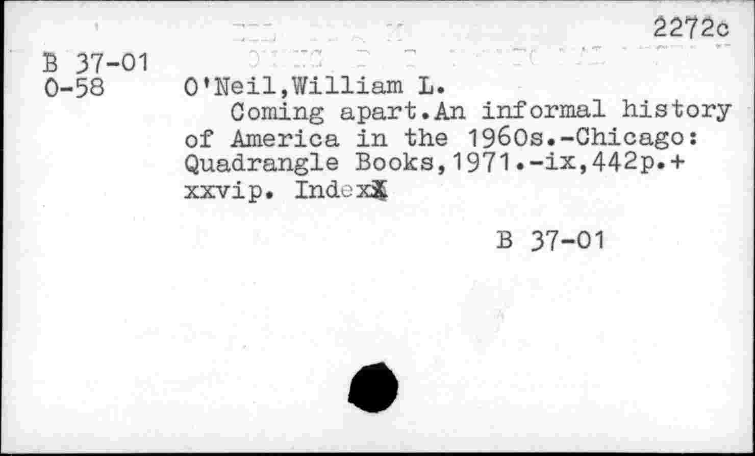 ﻿B 37-01 0-58
2272c o its r r re ‘ at. ' " O’Neil,William L.
Coming apart.An informal history of America in the 1960s.-Chicago: Quadrangle Books,1971.-ix,442p.+ xxvip. IndoxJ
B 37-01